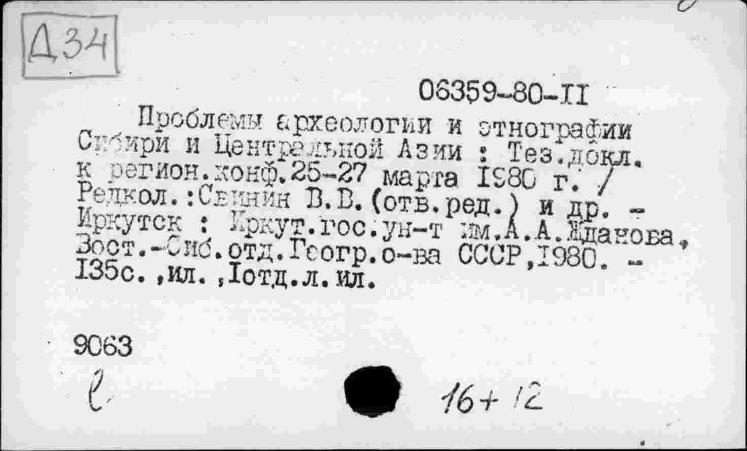 ﻿мл
06359-80-П
п...„Проблемы археологии и этнографии О’, 'ири и Центральной Азии î Тез.докл к регион.конф.25-27 марта 1980 г.‘ / Редкол. :L£TiHMH В.В. (отв.ред. ) и др. -Иркутск : Иркут.гос.ун-т им.А.А.ШноБа =r:r.-vii6.отд.Гсогр.о-ва СССР,1980. -
Зост.-О____________
135с. ,ил. Дотд.л.ил.*
9063